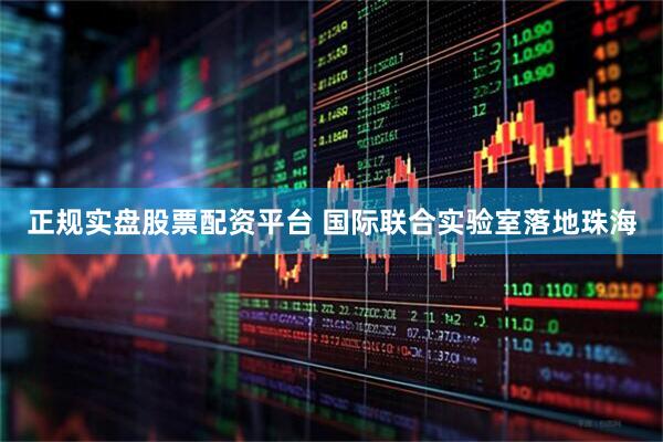 正规实盘股票配资平台 国际联合实验室落地珠海