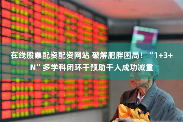 在线股票配资配资网站 破解肥胖困局！“1+3+N”多学科闭环干预助千人成功减重