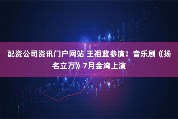 配资公司资讯门户网站 王祖蓝参演！音乐剧《扬名立万》7月金湾上演