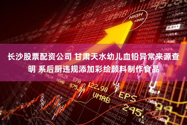 长沙股票配资公司 甘肃天水幼儿血铅异常来源查明 系后厨违规添加彩绘颜料制作食品