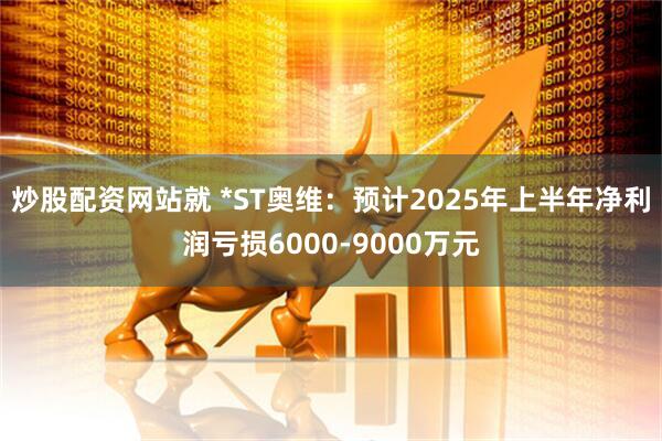 炒股配资网站就 *ST奥维:预计2025年上半年净利润亏损6000-9000万元