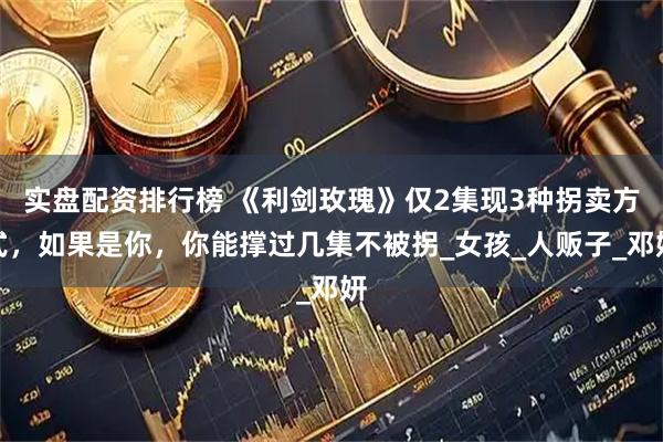 实盘配资排行榜 《利剑玫瑰》仅2集现3种拐卖方式，如果是你，你能撑过几集不被拐_女孩_人贩子_邓妍