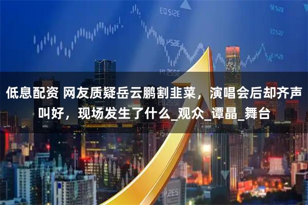 低息配资 网友质疑岳云鹏割韭菜，演唱会后却齐声叫好，现场发生了什么_观众_谭晶_舞台