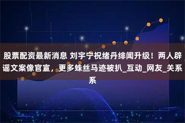 股票配资最新消息 刘宇宁祝绪丹绯闻升级！两人辟谣文案像官宣，更多蛛丝马迹被扒_互动_网友_关系