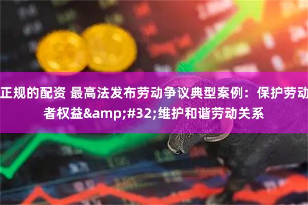 正规的配资 最高法发布劳动争议典型案例：保护劳动者权益&#32;维护和谐劳动关系