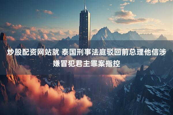 炒股配资网站就 泰国刑事法庭驳回前总理他信涉嫌冒犯君主罪案指控
