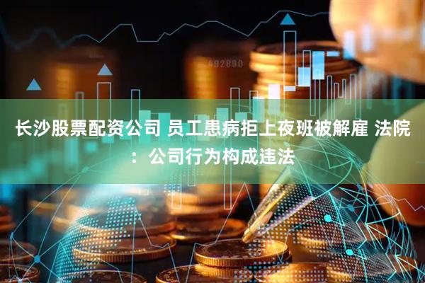 长沙股票配资公司 员工患病拒上夜班被解雇 法院：公司行为构成违法