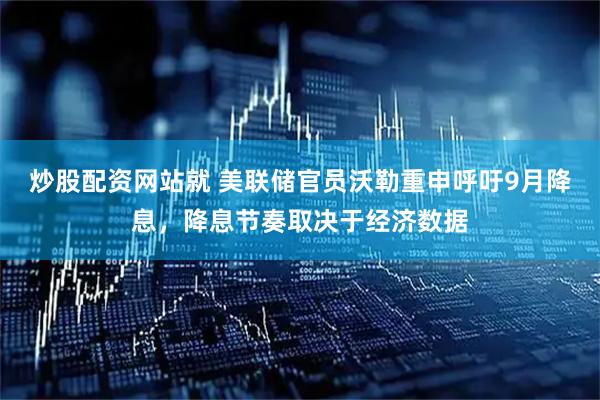 炒股配资网站就 美联储官员沃勒重申呼吁9月降息，降息节奏取决于经济数据
