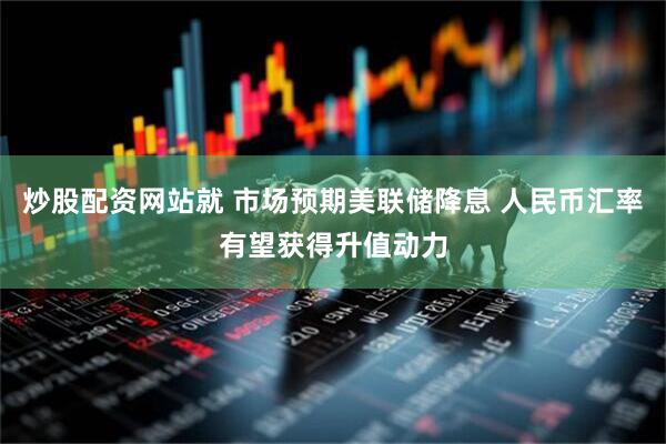 炒股配资网站就 市场预期美联储降息 人民币汇率有望获得升值动力