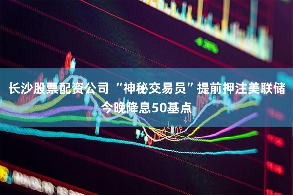 长沙股票配资公司 “神秘交易员”提前押注美联储今晚降息50基点