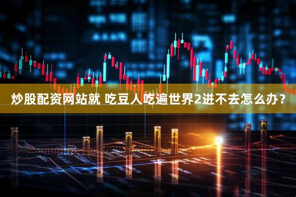 炒股配资网站就 吃豆人吃遍世界2进不去怎么办？