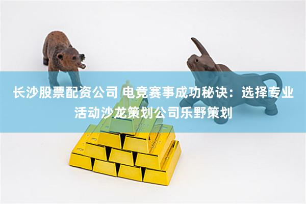 长沙股票配资公司 电竞赛事成功秘诀：选择专业活动沙龙策划公司乐野策划