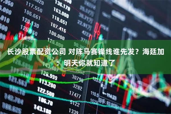 长沙股票配资公司 对阵马赛锋线谁先发？海廷加：明天你就知道了