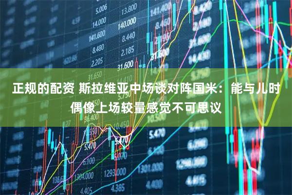 正规的配资 斯拉维亚中场谈对阵国米：能与儿时偶像上场较量感觉不可思议