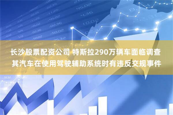 长沙股票配资公司 特斯拉290万辆车面临调查 其汽车在使用驾驶辅助系统时有违反交规事件