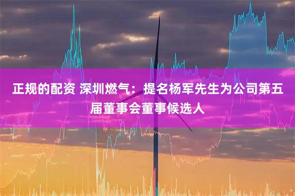 正规的配资 深圳燃气：提名杨军先生为公司第五届董事会董事候选人