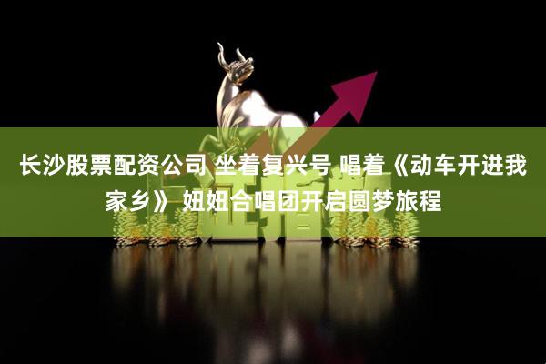 长沙股票配资公司 坐着复兴号 唱着《动车开进我家乡》 妞妞合唱团开启圆梦旅程